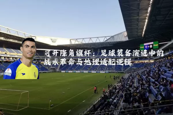 可升降角旗杆：足球装备演进中的战术革命与地理适配逻辑