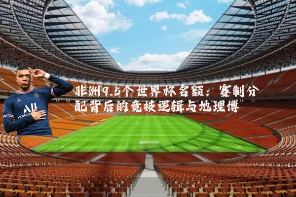 非洲9.5个世界杯名额:赛制分配背后的竞技逻辑与地理博弈